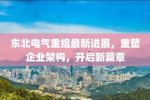 东北电气重组最新进展，重塑企业架构，开启新篇章