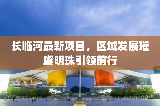 长临河最新项目，区域发展璀璨明珠引领前行