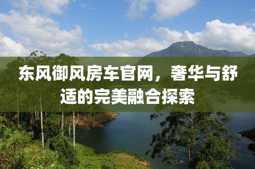 东风御风房车官网，奢华与舒适的完美融合探索