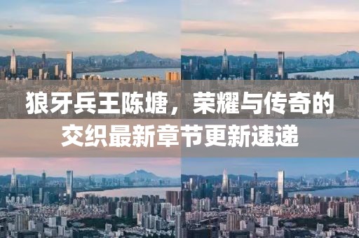 狼牙兵王陈塘，荣耀与传奇的交织最新章节更新速递