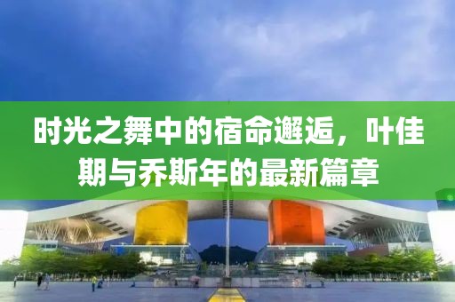 时光之舞中的宿命邂逅，叶佳期与乔斯年的最新篇章