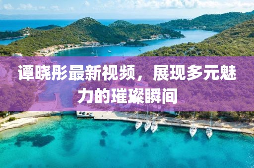 谭晓彤最新视频，展现多元魅力的璀璨瞬间