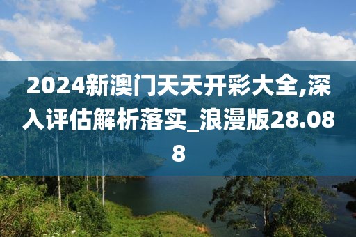 2024新澳门天天开彩大全,深入评估解析落实_浪漫版28.088