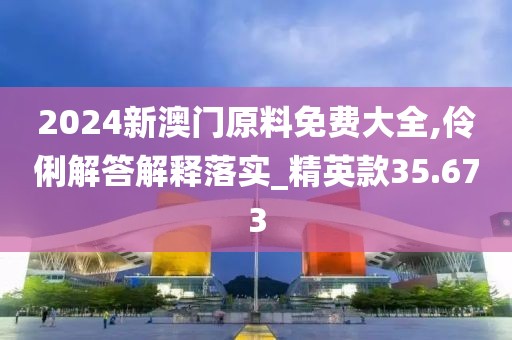 2024新澳门原料免费大全,伶俐解答解释落实_精英款35.673