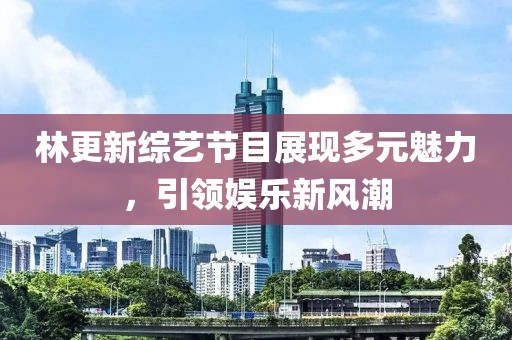 林更新综艺节目展现多元魅力，引领娱乐新风潮
