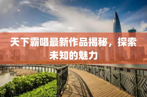 天下霸唱最新作品揭秘，探索未知的魅力