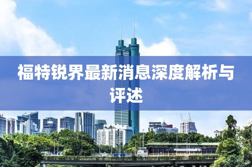 福特锐界最新消息深度解析与评述