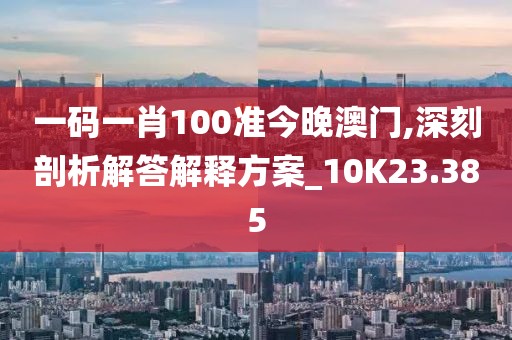 一码一肖100准今晚澳门,深刻剖析解答解释方案_10K23.385