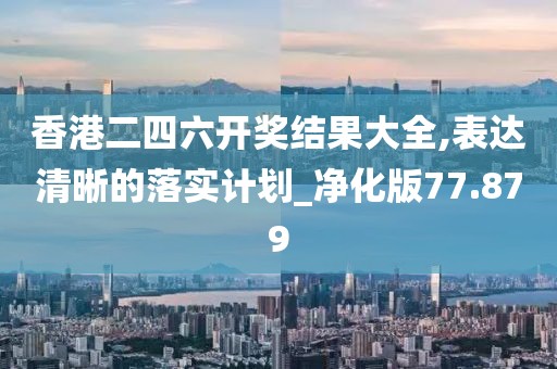 香港二四六开奖结果大全,表达清晰的落实计划_净化版77.879