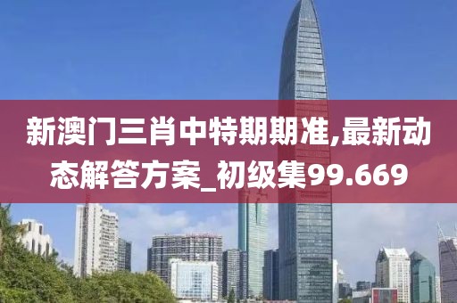 新澳门三肖中特期期准,最新动态解答方案_初级集99.669