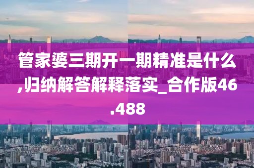 管家婆三期开一期精准是什么,归纳解答解释落实_合作版46.488