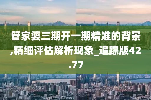 管家婆三期开一期精准的背景,精细评估解析现象_追踪版42.77