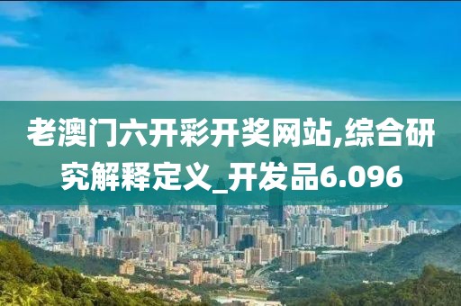 老澳门六开彩开奖网站,综合研究解释定义_开发品6.096