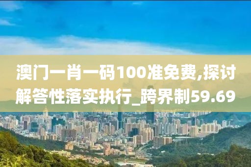 澳门一肖一码100准免费,探讨解答性落实执行_跨界制59.69
