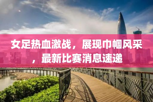 女足热血激战，展现巾帼风采，最新比赛消息速递