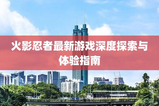 火影忍者最新游戏深度探索与体验指南