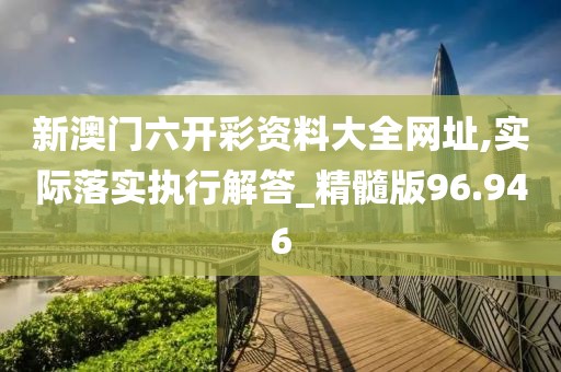 新澳门六开彩资料大全网址,实际落实执行解答_精髓版96.946