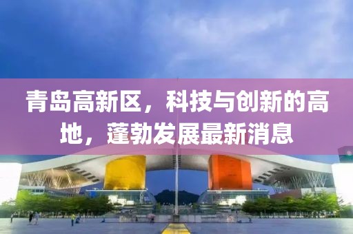 青岛高新区，科技与创新的高地，蓬勃发展最新消息