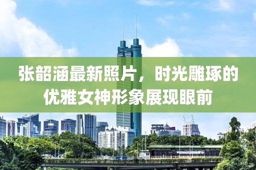 张韶涵最新照片，时光雕琢的优雅女神形象展现眼前