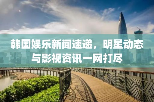 韩国娱乐新闻速递，明星动态与影视资讯一网打尽