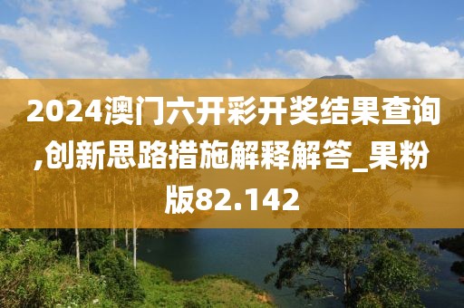 2024澳门六开彩开奖结果查询,创新思路措施解释解答_果粉版82.142
