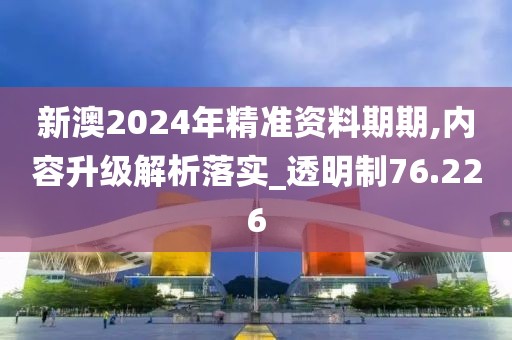 新澳2024年精准资料期期,内容升级解析落实_透明制76.226