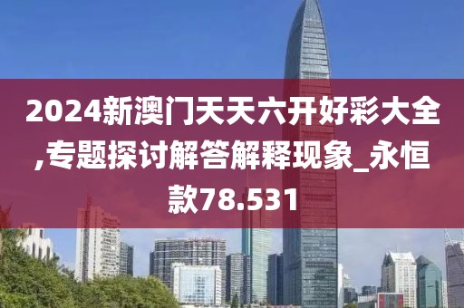 2024新澳门天天六开好彩大全,专题探讨解答解释现象_永恒款78.531